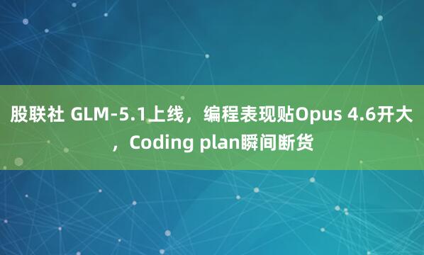 股联社 GLM-5.1上线，编程表现贴Opus 4.6开大，Coding plan瞬间断货
