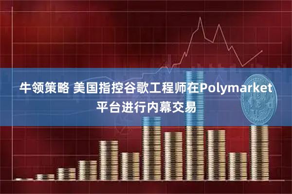 牛领策略 美国指控谷歌工程师在Polymarket平台进行内幕交易