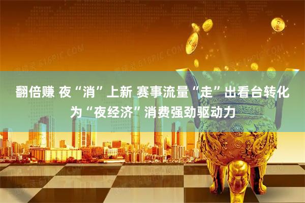 翻倍赚 夜“消”上新 赛事流量“走”出看台转化为“夜经济”消费强劲驱动力